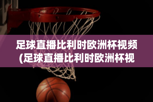 足球直播比利时欧洲杯视频(足球直播比利时欧洲杯视频在线观看)