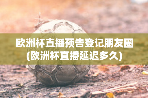 欧洲杯直播预告登记朋友圈(欧洲杯直播延迟多久)