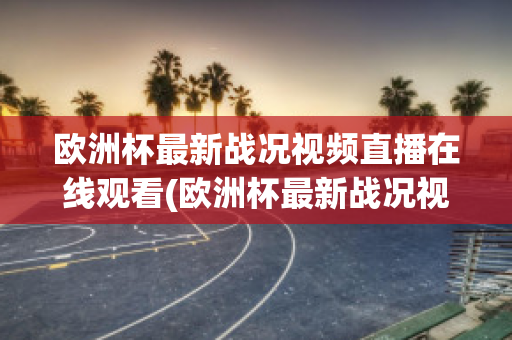 欧洲杯最新战况视频直播在线观看(欧洲杯最新战况视频直播在线观看下载)