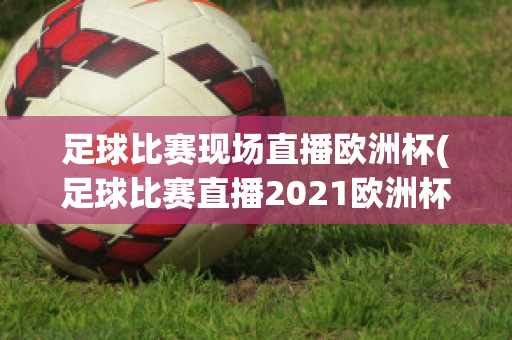 足球比赛现场直播欧洲杯(足球比赛直播2021欧洲杯)