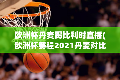 欧洲杯丹麦踢比利时直播(欧洲杯赛程2021丹麦对比利时)