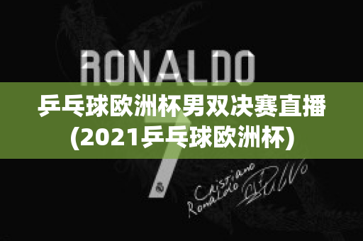 乒乓球欧洲杯男双决赛直播(2021乒乓球欧洲杯)