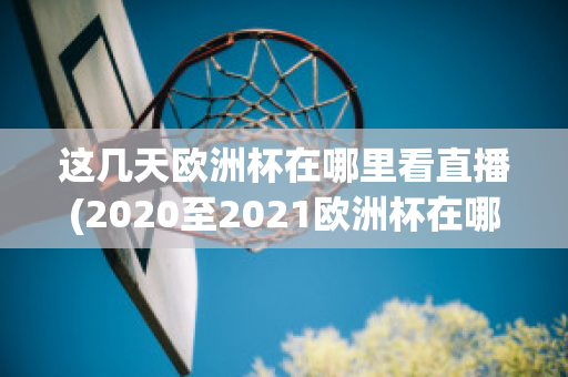 这几天欧洲杯在哪里看直播(2020至2021欧洲杯在哪里可以看直播)