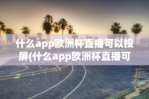 什么app欧洲杯直播可以投屏(什么app欧洲杯直播可以投屏看)