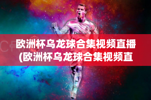 欧洲杯乌龙球合集视频直播(欧洲杯乌龙球合集视频直播回放)