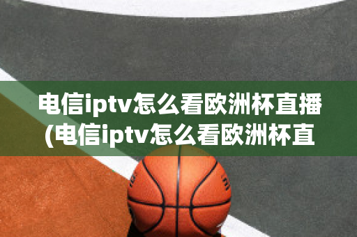 电信iptv怎么看欧洲杯直播(电信iptv怎么看欧洲杯直播节目)