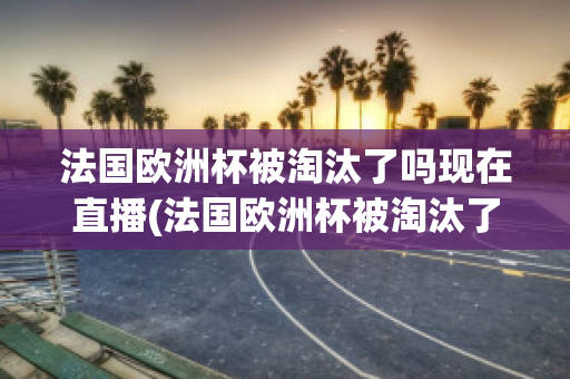 法国欧洲杯被淘汰了吗现在直播(法国欧洲杯被淘汰了吗现在直播视频)