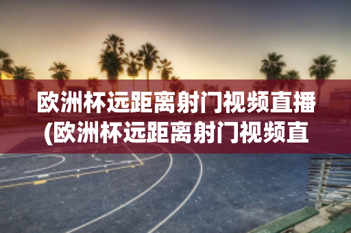 欧洲杯远距离射门视频直播(欧洲杯远距离射门视频直播回放)