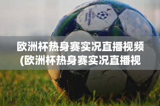 欧洲杯热身赛实况直播视频(欧洲杯热身赛实况直播视频在线观看)