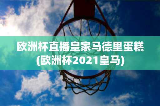 欧洲杯直播皇家马德里蛋糕(欧洲杯2021皇马)