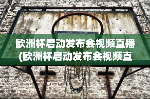 欧洲杯启动发布会视频直播(欧洲杯启动发布会视频直播在哪看)