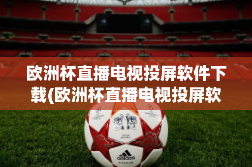 欧洲杯直播电视投屏软件下载(欧洲杯直播电视投屏软件下载手机版)