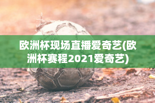 欧洲杯现场直播爱奇艺(欧洲杯赛程2021爱奇艺)