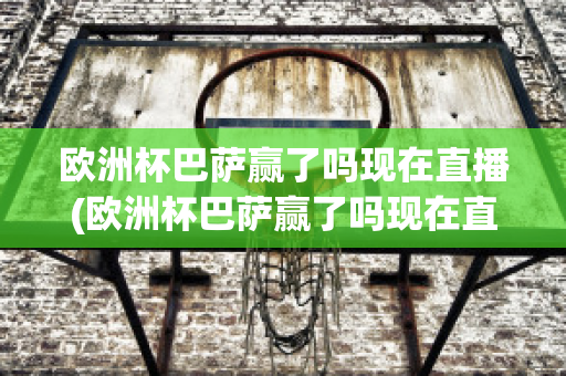 欧洲杯巴萨赢了吗现在直播(欧洲杯巴萨赢了吗现在直播回放)