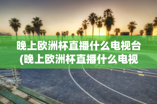 晚上欧洲杯直播什么电视台(晚上欧洲杯直播什么电视台有直播)