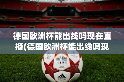 德国欧洲杯能出线吗现在直播(德国欧洲杯能出线吗现在直播在哪看)