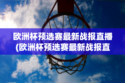 欧洲杯预选赛最新战报直播(欧洲杯预选赛最新战报直播在哪看)