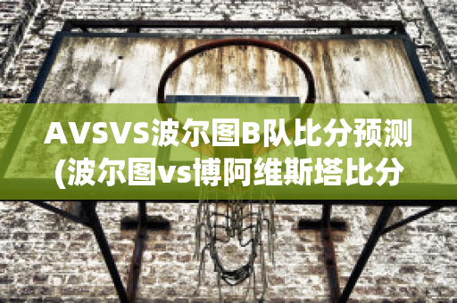 AVSVS波尔图B队比分预测(波尔图vs博阿维斯塔比分预测)