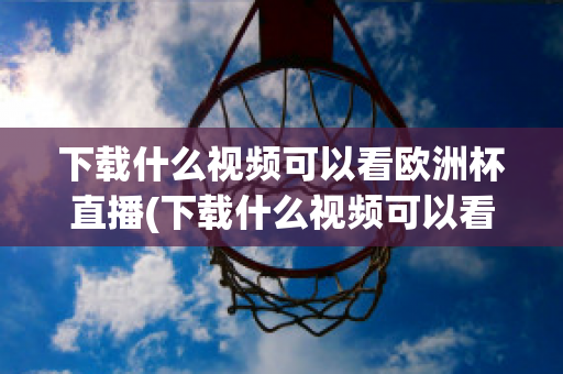 下载什么视频可以看欧洲杯直播(下载什么视频可以看欧洲杯直播的)