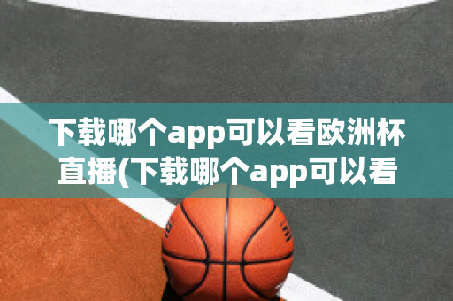 下载哪个app可以看欧洲杯直播(下载哪个app可以看欧洲杯直播视频)