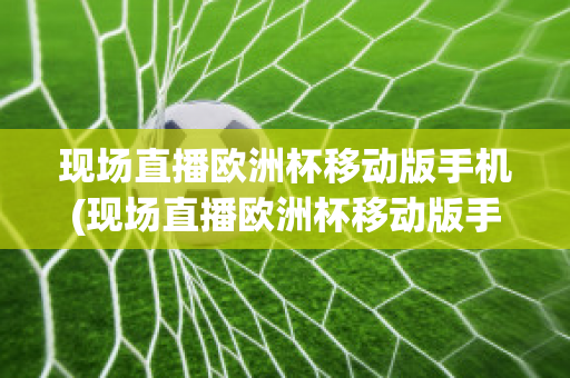 现场直播欧洲杯移动版手机(现场直播欧洲杯移动版手机怎么看)