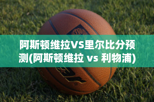 阿斯顿维拉VS里尔比分预测(阿斯顿维拉 vs 利物浦)