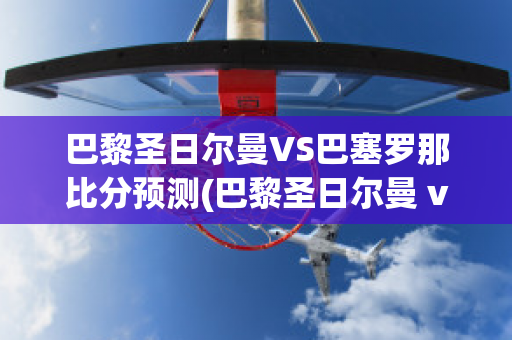 巴黎圣日尔曼VS巴塞罗那比分预测(巴黎圣日尔曼 vs 巴塞罗那)