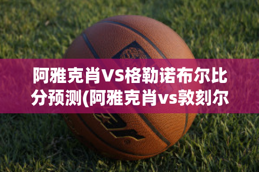 阿雅克肖VS格勒诺布尔比分预测(阿雅克肖vs敦刻尔克比分)