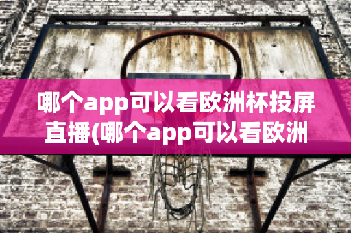 哪个app可以看欧洲杯投屏直播(哪个app可以看欧洲杯投屏直播电视)