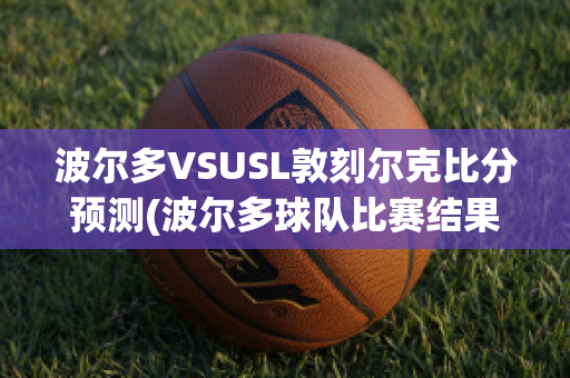 波尔多VSUSL敦刻尔克比分预测(波尔多球队比赛结果)