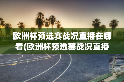 欧洲杯预选赛战况直播在哪看(欧洲杯预选赛战况直播在哪看回放)