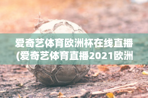 爱奇艺体育欧洲杯在线直播(爱奇艺体育直播2021欧洲杯)