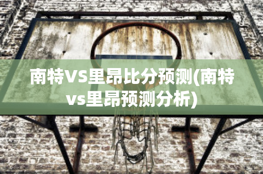 南特VS里昂比分预测(南特vs里昂预测分析)