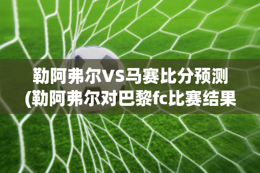 勒阿弗尔VS马赛比分预测(勒阿弗尔对巴黎fc比赛结果)