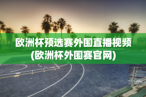 欧洲杯预选赛外围直播视频(欧洲杯外围赛官网)