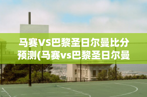 马赛VS巴黎圣日尔曼比分预测(马赛vs巴黎圣日尔曼比分预测最新)