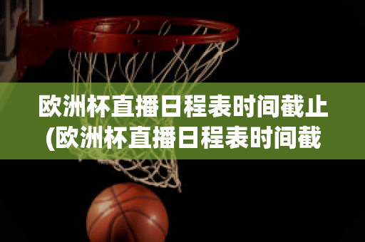 欧洲杯直播日程表时间截止(欧洲杯直播日程表时间截止到几号)