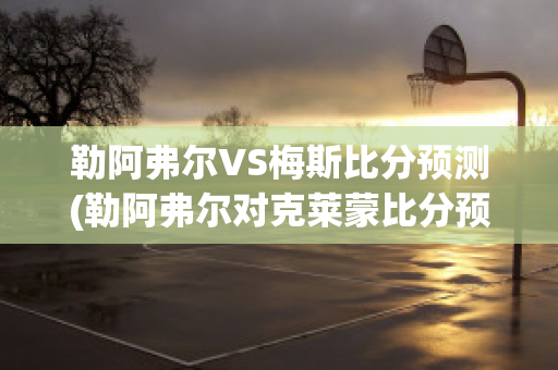 勒阿弗尔VS梅斯比分预测(勒阿弗尔对克莱蒙比分预测)