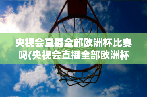 央视会直播全部欧洲杯比赛吗(央视会直播全部欧洲杯比赛吗知乎)