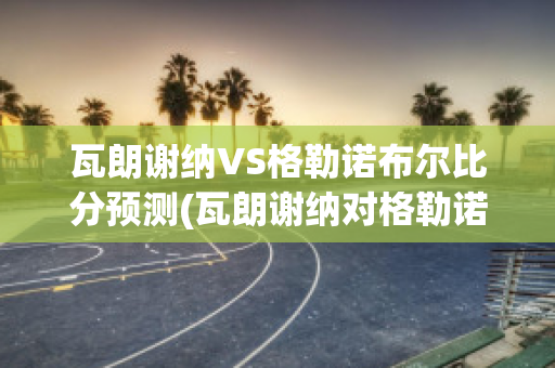 瓦朗谢纳VS格勒诺布尔比分预测(瓦朗谢纳对格勒诺布尔)