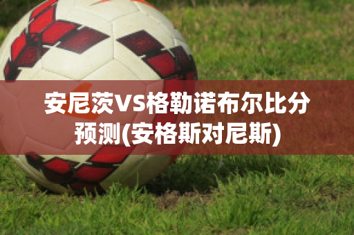 安尼茨VS格勒诺布尔比分预测(安格斯对尼斯)