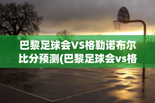 巴黎足球会VS格勒诺布尔比分预测(巴黎足球会vs格勒诺布尔比分预测)