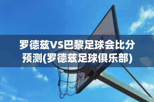 罗德兹VS巴黎足球会比分预测(罗德兹足球俱乐部)