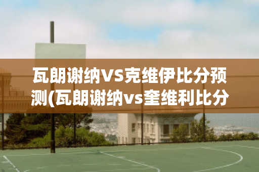 瓦朗谢纳VS克维伊比分预测(瓦朗谢纳vs奎维利比分预测)