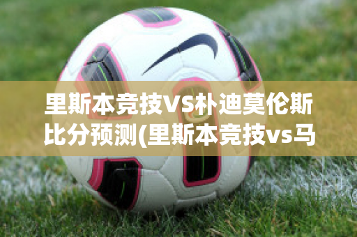 里斯本竞技VS朴迪莫伦斯比分预测(里斯本竞技vs马里迪莫预测)