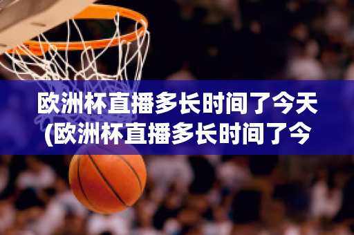 欧洲杯直播多长时间了今天(欧洲杯直播多长时间了今天开始)