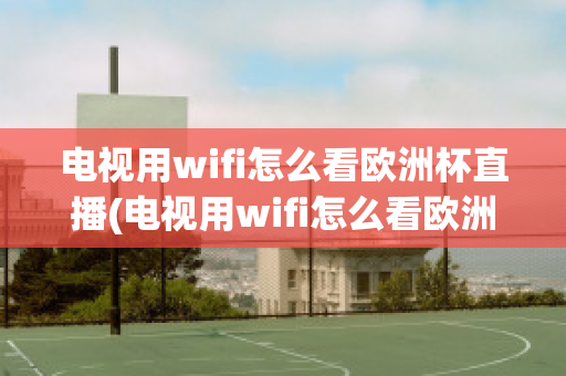 电视用wifi怎么看欧洲杯直播(电视用wifi怎么看欧洲杯直播回放)