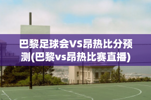 巴黎足球会VS昂热比分预测(巴黎vs昂热比赛直播)