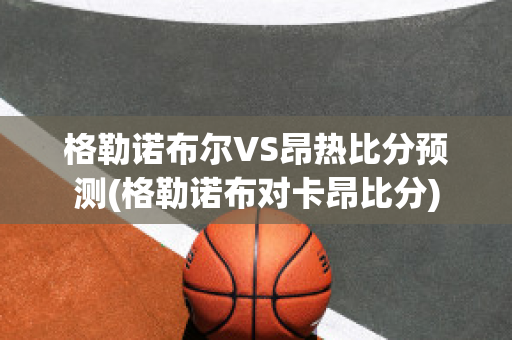 格勒诺布尔VS昂热比分预测(格勒诺布对卡昂比分)