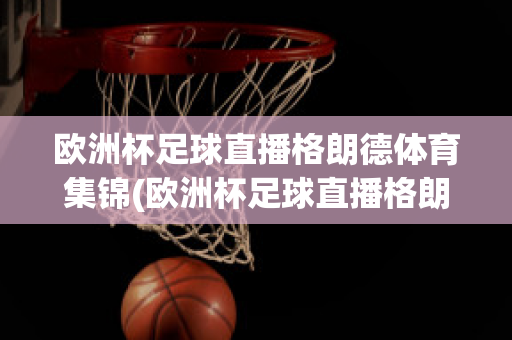 欧洲杯足球直播格朗德体育集锦(欧洲杯足球直播格朗德体育集锦)